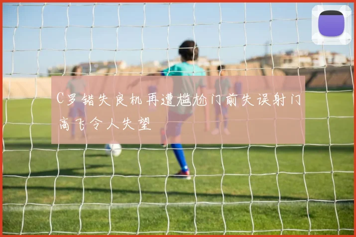 C罗错失良机再遭尴尬门前失误射门高飞令人失望