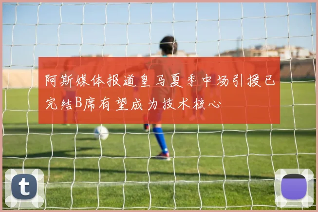 阿斯媒体报道皇马夏季中场引援已完结B席有望成为技术核心