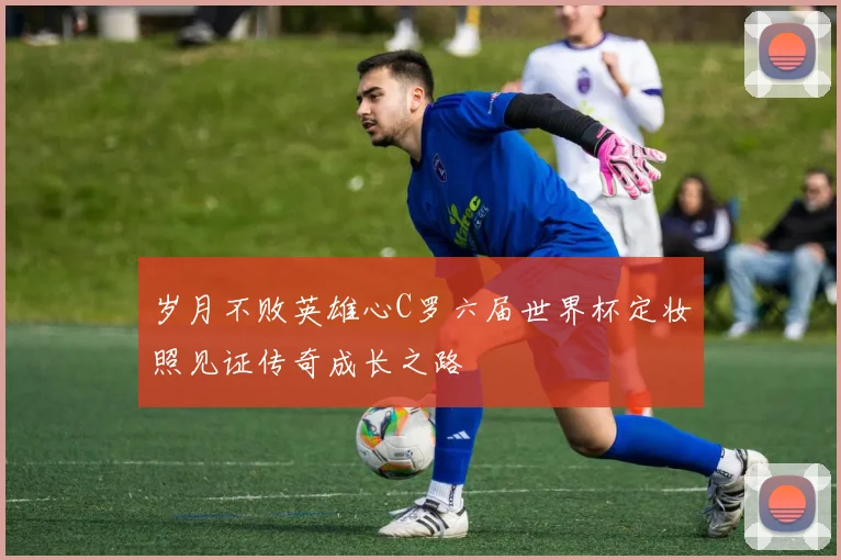 岁月不败英雄心C罗六届世界杯定妆照见证传奇成长之路