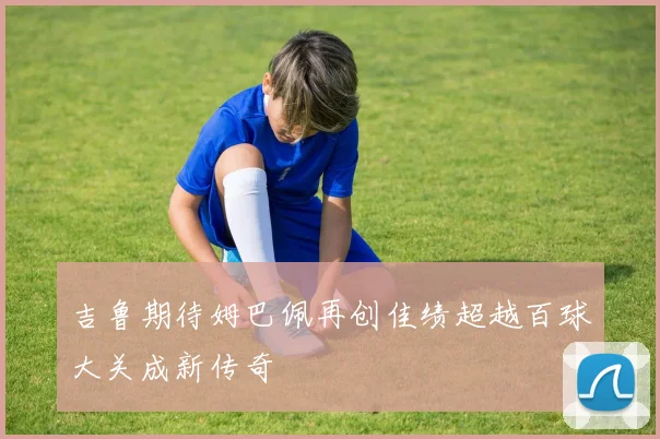 吉鲁期待姆巴佩再创佳绩超越百球大关成新传奇