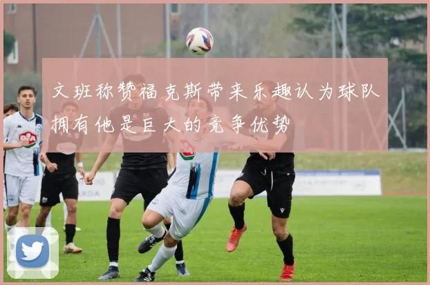 文班称赞福克斯带来乐趣认为球队拥有他是巨大的竞争优势