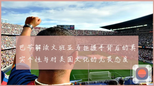 巴爷解读文班亚马拒握手背后的真实个性与对美国文化的无畏态度
