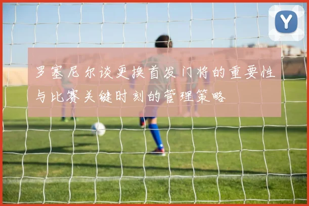 罗塞尼尔谈更换首发门将的重要性与比赛关键时刻的管理策略