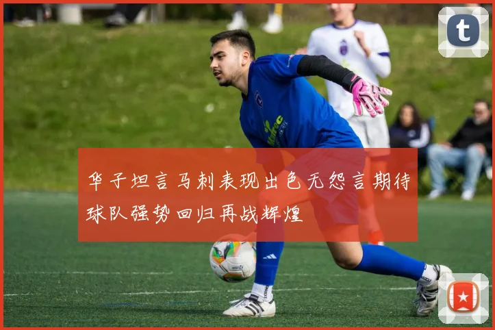 华子坦言马刺表现出色无怨言期待球队强势回归再战辉煌