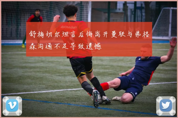 舒梅切尔坦言后悔离开曼联与弗格森沟通不足导致遗憾