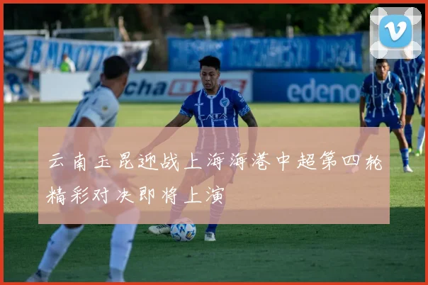 云南玉昆迎战上海海港中超第四轮精彩对决即将上演