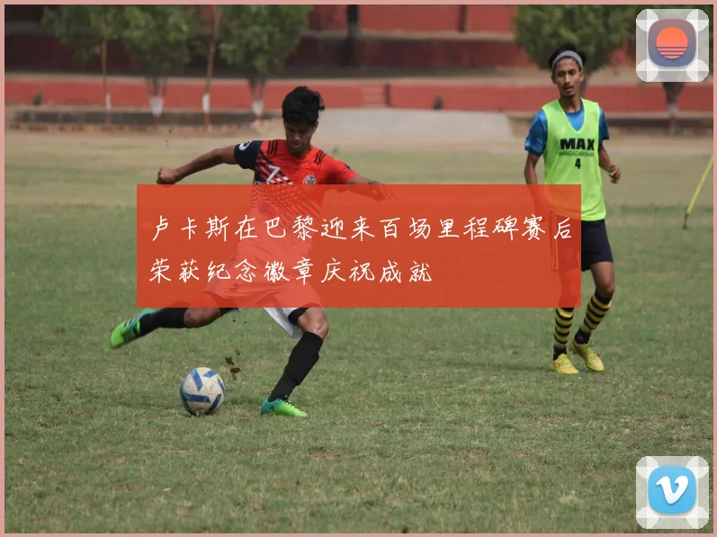 卢卡斯在巴黎迎来百场里程碑赛后荣获纪念徽章庆祝成就