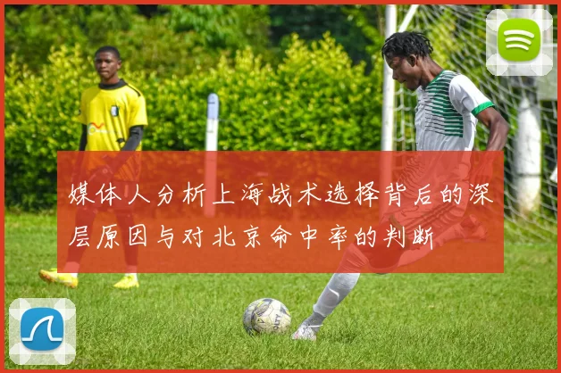 媒体人分析上海战术选择背后的深层原因与对北京命中率的判断