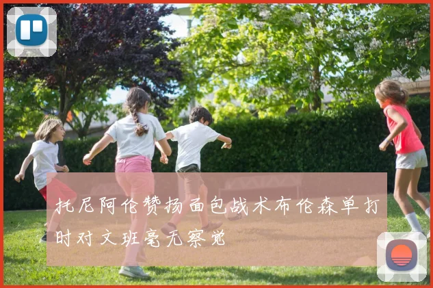 托尼阿伦赞扬面包战术布伦森单打时对文班毫无察觉