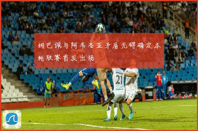 姆巴佩与阿韦洛亚矛盾无碍确定本轮联赛首发出场